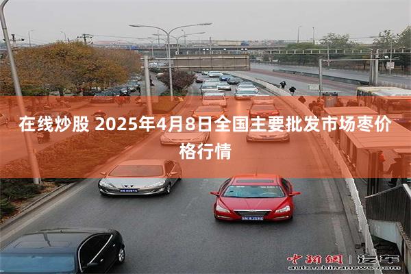 在线炒股 2025年4月8日全国主要批发市场枣价格行情