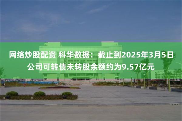 网络炒股配资 科华数据：截止到2025年3月5日公司可转债未转股余额约为9.57亿元