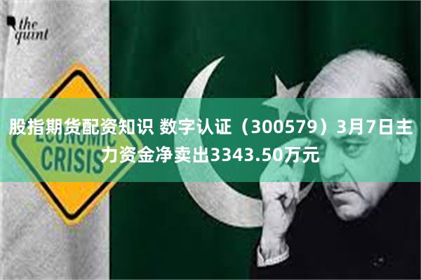 股指期货配资知识 数字认证（300579）3月7日主力资金净卖出3343.50万元