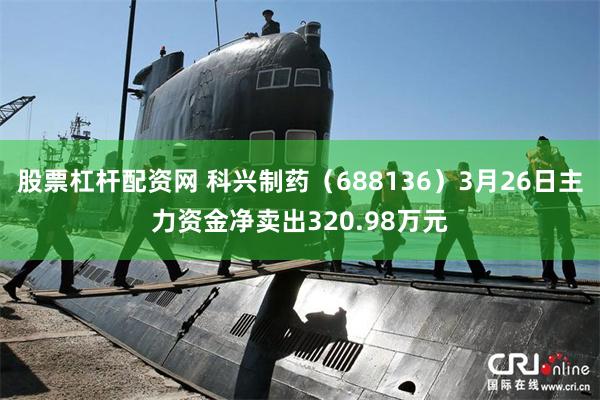 股票杠杆配资网 科兴制药（688136）3月26日主力资金净卖出320.98万元