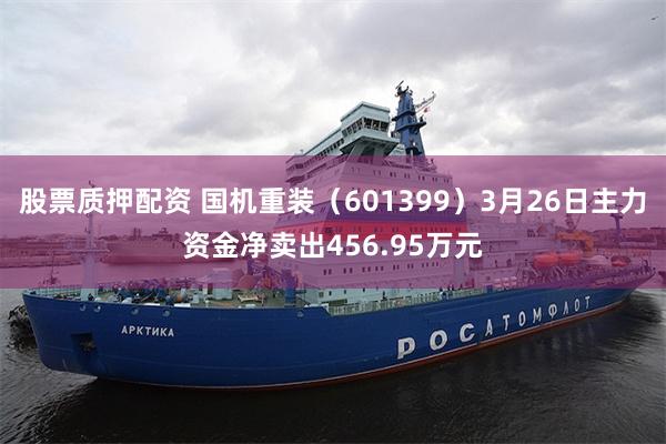 股票质押配资 国机重装（601399）3月26日主力资金净卖出456.95万元