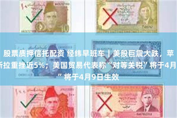 股票质押信托配资 经纬早班车｜美股巨震大跌，苹果、特斯拉重挫近5%；美国贸易代表称“对等关税”将于4月9日生效