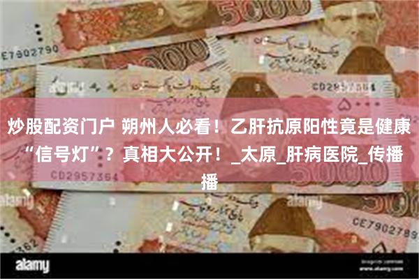 炒股配资门户 朔州人必看！乙肝抗原阳性竟是健康 “信号灯”？真相大公开！_太原_肝病医院_传播