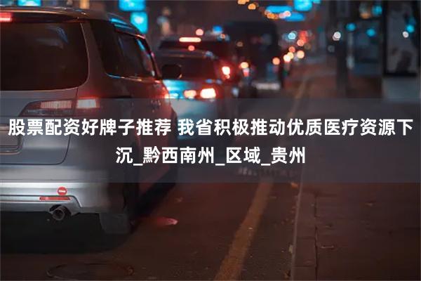 股票配资好牌子推荐 我省积极推动优质医疗资源下沉_黔西南州_区域_贵州