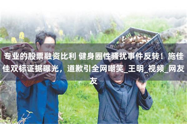 专业的股票融资比利 健身圈性骚扰事件反转！施佳佳双标证据曝光，道歉引全网嘲笑_王明_视频_网友