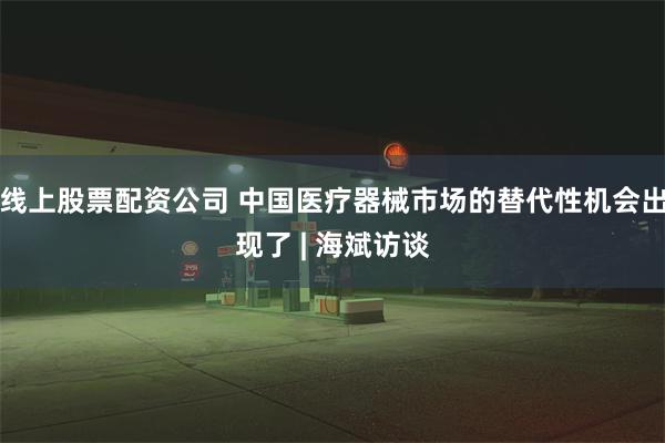 线上股票配资公司 中国医疗器械市场的替代性机会出现了 | 海斌访谈
