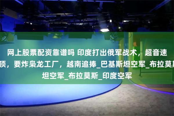 网上股票配资靠谱吗 印度打出俄军战术，超音速导弹垂直灌顶，要炸枭龙工厂，越南追捧_巴基斯坦空军_布拉莫斯_印度空军