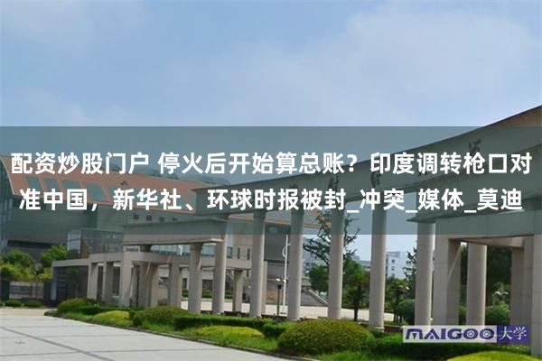 配资炒股门户 停火后开始算总账？印度调转枪口对准中国，新华社、环球时报被封_冲突_媒体_莫迪