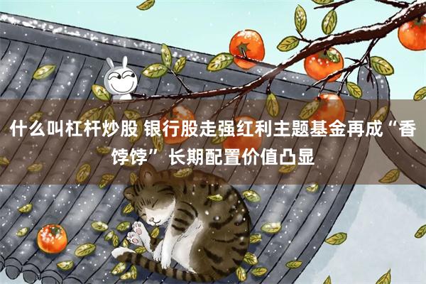 什么叫杠杆炒股 银行股走强红利主题基金再成“香饽饽” 长期配置价值凸显