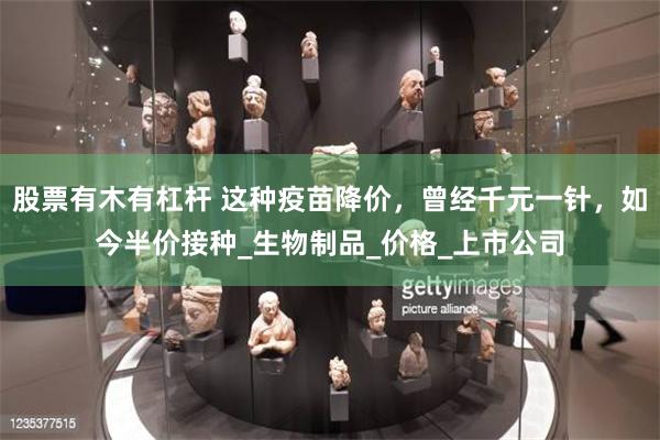 股票有木有杠杆 这种疫苗降价，曾经千元一针，如今半价接种_生物制品_价格_上市公司