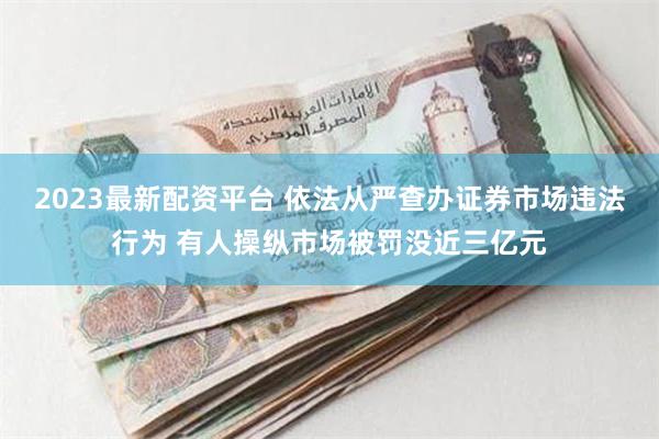 2023最新配资平台 依法从严查办证券市场违法行为 有人操纵市场被罚没近三亿元