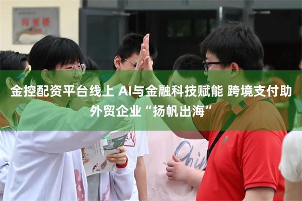 金控配资平台线上 AI与金融科技赋能 跨境支付助外贸企业“扬帆出海”