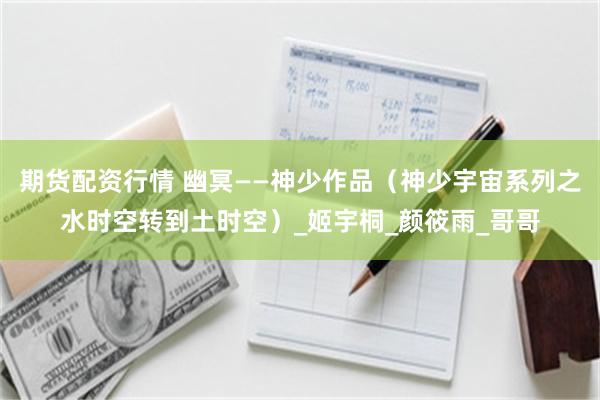 期货配资行情 幽冥——神少作品（神少宇宙系列之水时空转到土时空）_姬宇桐_颜筱雨_哥哥