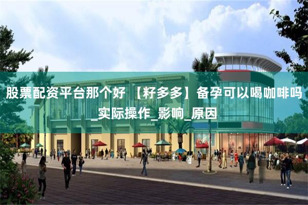 股票配资平台那个好 【籽多多】备孕可以喝咖啡吗_实际操作_影响_原因