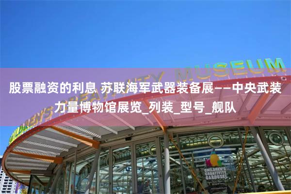 股票融资的利息 苏联海军武器装备展——中央武装力量博物馆展览_列装_型号_舰队