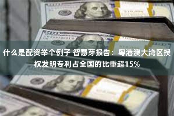 什么是配资举个例子 智慧芽报告：粤港澳大湾区授权发明专利占全国的比重超15%