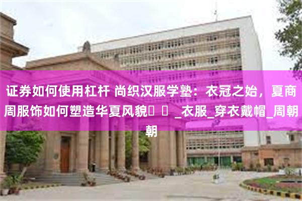 证券如何使用杠杆 尚织汉服学塾：衣冠之始，夏商周服饰如何塑造华夏风貌​​_衣服_穿衣戴帽_周朝
