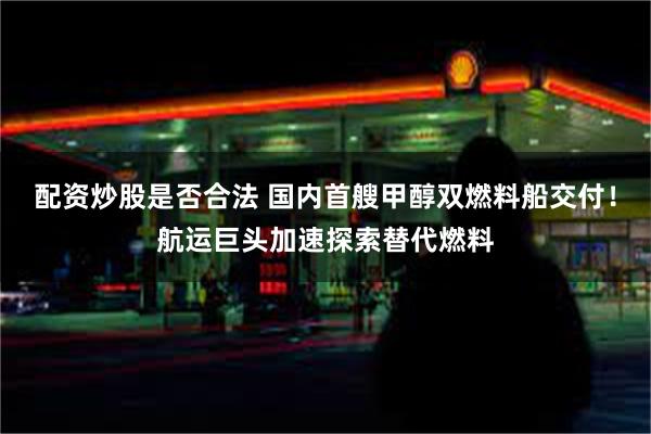 配资炒股是否合法 国内首艘甲醇双燃料船交付！航运巨头加速探索替代燃料