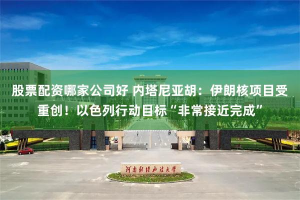 股票配资哪家公司好 内塔尼亚胡：伊朗核项目受重创！以色列行动目标“非常接近完成”
