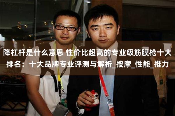 降杠杆是什么意思 性价比超高的专业级筋膜枪十大排名：十大品牌专业评测与解析_按摩_性能_推力