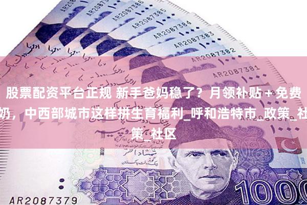股票配资平台正规 新手爸妈稳了？月领补贴＋免费牛奶，中西部城市这样拼生育福利_呼和浩特市_政策_社区
