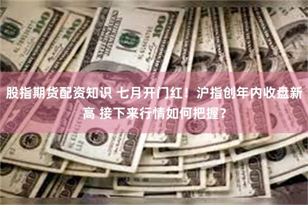 股指期货配资知识 七月开门红！沪指创年内收盘新高 接下来行情如何把握？