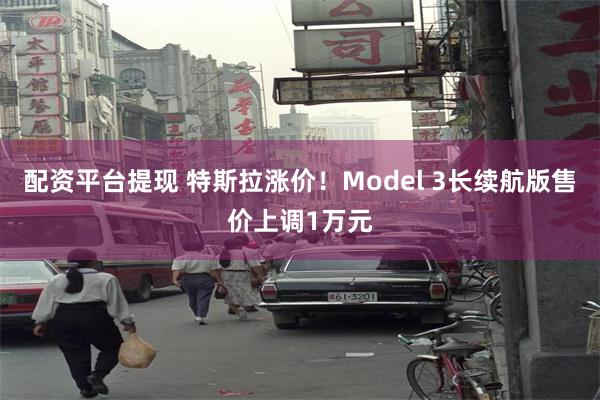 配资平台提现 特斯拉涨价！Model 3长续航版售价上调1万元
