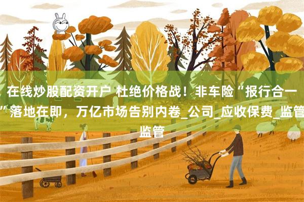 在线炒股配资开户 杜绝价格战！非车险“报行合一”落地在即，万亿市场告别内卷_公司_应收保费_监管