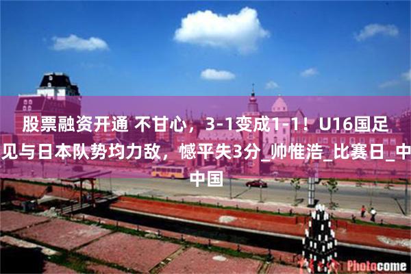 股票融资开通 不甘心，3-1变成1-1！U16国足罕见与日本队势均力敌，憾平失3分_帅惟浩_比赛日_中国