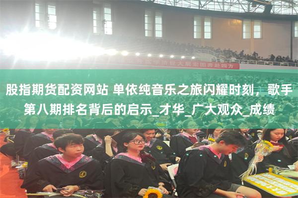 股指期货配资网站 单依纯音乐之旅闪耀时刻，歌手第八期排名背后的启示_才华_广大观众_成绩