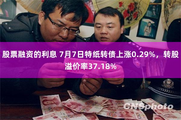股票融资的利息 7月7日特纸转债上涨0.29%，转股溢价率37.18%